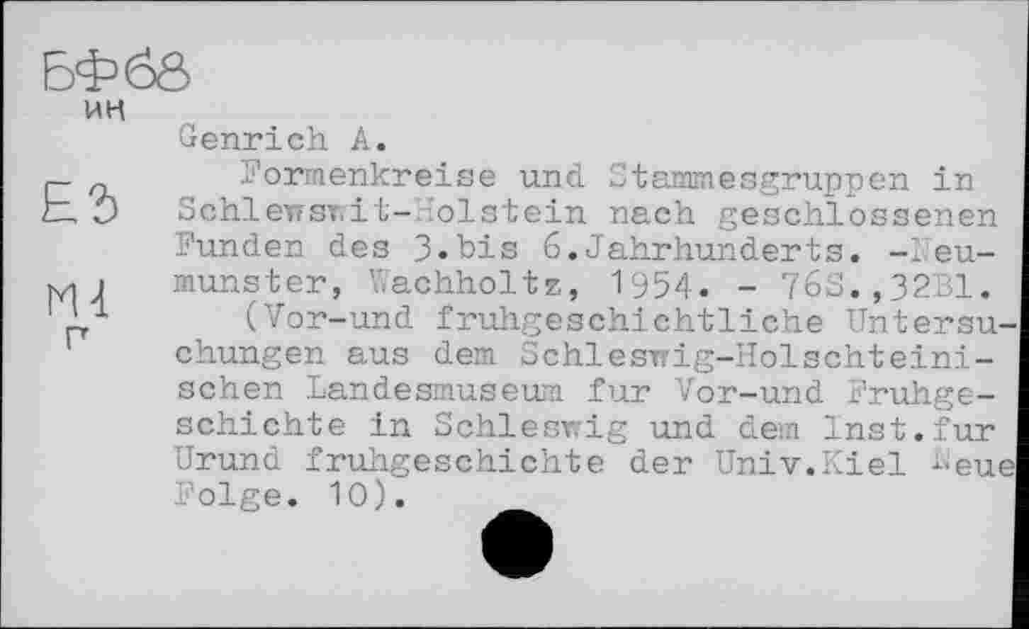 ﻿ин
п
Genrich А.
Formenkreise und Stammesgruppen in Schlewswit-Holstein nach geschlossenen Funden des 3.bis 6.Jahrhunderts. -Neumunster, Wachholtz, 1954. - 76S.,32B1.
(Vor-und frullgeschichtliche Untersuchungen aus dem Schleswig-Holschteini-schen Landesmuseum fur Vor-und Frühgeschichte in Schleswig und dem Inst.fur Urund fruhgeschichte der Univ.Kiel -eue Folge. 10).